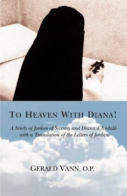 To Heaven With Diana!: A Study of Jordan of Saxony and Diana d'Andalo with a Translation of the Letters of Jordan by O. P., Gerald Vann