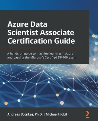 Azure Data Scientist Associate Certification Guide: A hands-on guide to machine learning in Azure and passing the Microsoft Certified DP-100 exam by Botsikas, Andreas