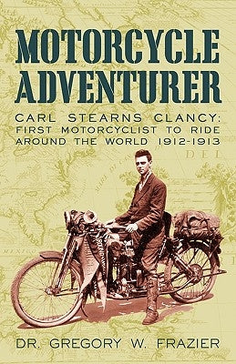 Motorcycle Adventurer: Carl Stearns Clancy: First Motorcyclist To Ride Around The World 1912-1913 by Dr Gregory W. Frazier