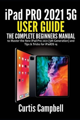 iPad Pro 2021 5G User Guide: The Complete Beginners Manual to Master the New iPad Pro 2021 (5th Generation) and Tips & Tricks for iPadOS 14 by Campbell, Curtis