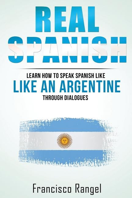 Real Spanish: Learn How to Speak Spanish Like an Argentine Through Dialogues by Rangel, Fransisco