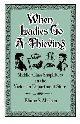 When Ladies Go A-Thieving: Middle-Class Shoplifters in the Victorian Department Store by Abelson, Elaine S.
