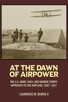 At the Dawn of Airpower: The U.S. Army Navy and Marine Corps' Approach to the Airplane 1907-1917 by Burke II, Laurence M.