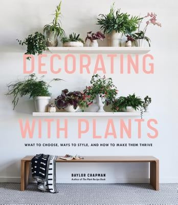 Decorating with Plants: What to Choose, Ways to Style, and How to Make Them Thrive by Chapman, Baylor