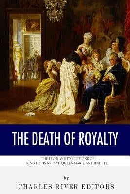 The Death of Royalty: The Lives and Executions of King Louis XVI and Queen Marie Antoinette by Charles River Editors