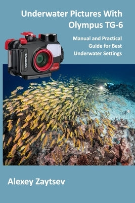 Underwater Pictures With Olympus TG-6: Manual &#1072;nd Practical Guide for Best Underwater Settings by Zaytsev, Alexey