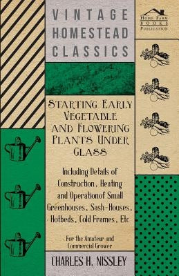 Starting Early Vegetable and Flowering Plants Under Glass - Including Details of Construction, Heating and Operation of Small Greenhouses, Sash-Houses by Nissley, Charles H.