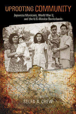 Uprooting Community: Japanese Mexicans, World War II, and the U.S.-Mexico Borderlands by Chew, Selfa A.