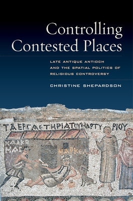Controlling Contested Places: Late Antique Antioch and the Spatial Politics of Religious Controversy by Shepardson, Christine