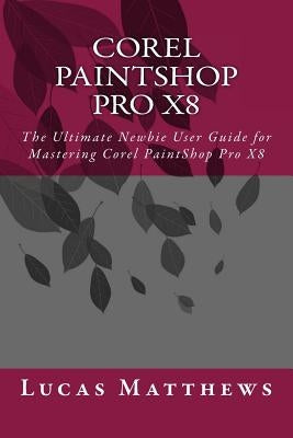 Corel PaintShop Pro X8: The Ultimate Newbie User Guide to Master Corel PaintShop Pro X8 by Matthews, Lucas