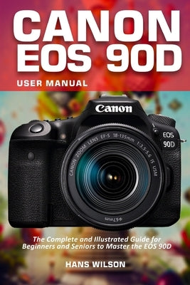 Canon EOS 90D User Manual: The Complete and Illustrated Guide for Beginners and Seniors to Master the EOS 90D by Wilson, Hans