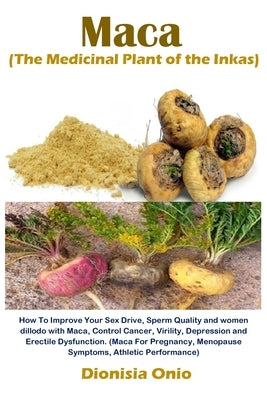 Maca (The Medicinal Plant of the Inkas): How To Improve Your Sex Drive, Sperm Quality and women dillodo with Maca, Control Cancer, Virility, Depressio by Onio, Dionisia