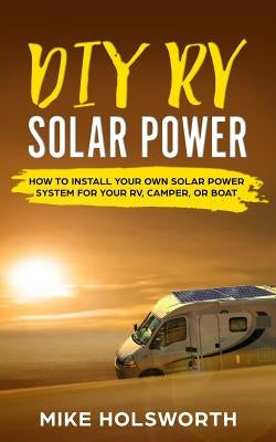 DIY RV Solar Power: How to Install Your Own Solar Power System for Your Rv, Camper, or Boat by Holsworth, Mike