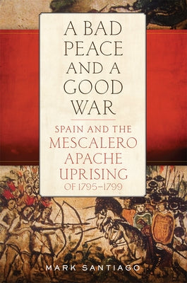 Bad Peace and a Good War: Spain and the Mescalero Apache Uprising of 1795-1799 by Santiago, Mark