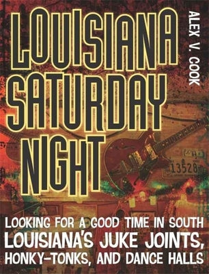 Louisiana Saturday Night: Looking for a Good Time in South Louisiana's Juke Joints, Honky-Tonks, and Dance Halls by Cook, Alex V.