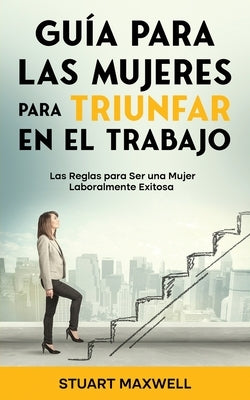 Guía para las Mujeres para Triunfar en el Trabajo: Las Reglas para Ser una Mujer Laboralmente Exitosa by Maxwell, Stuart