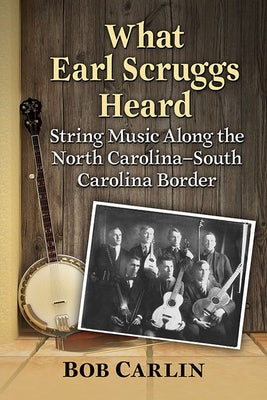 What Earl Scruggs Heard: String Music Along the North Carolina-South Carolina Border by Carlin, Bob