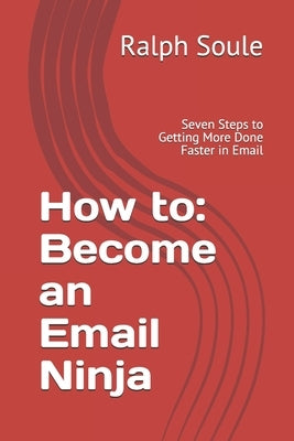 How to: Become an Email Ninja: Seven Steps to Getting More Done Faster in Email by Soule, Ralph T.