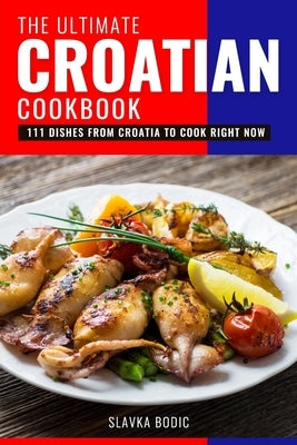 The Ultimate Croatian Cookbook: 111 Dishes From Croatia To Cook Right Now by Bodic, Slavka