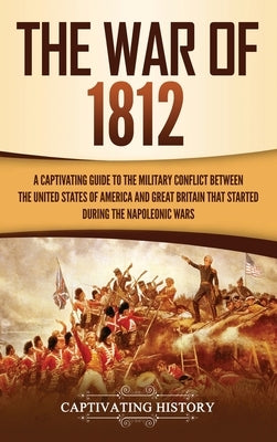 The War of 1812: A Captivating Guide to the Military Conflict between the United States of America and Great Britain That Started durin by History, Captivating