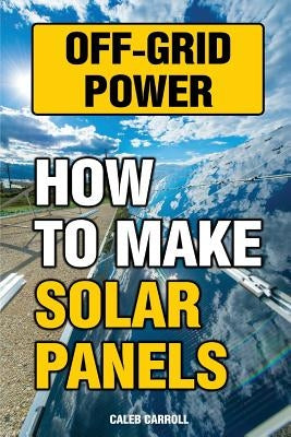 Off-Grid Power: How To Make Solar Panels by Carroll, Caleb