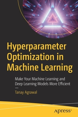 Hyperparameter Optimization in Machine Learning: Make Your Machine Learning and Deep Learning Models More Efficient by Agrawal, Tanay