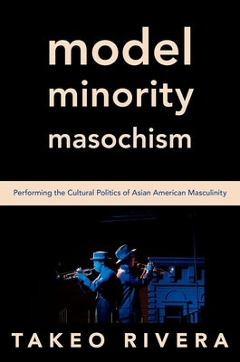 Model Minority Masochism: Performing the Cultural Politics of Asian American Masculinity by Rivera, Takeo