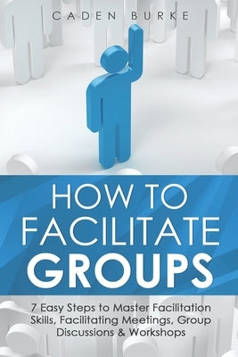 How to Facilitate Groups: 7 Easy Steps to Master Facilitation Skills, Facilitating Meetings, Group Discussions & Workshops by Burke, Caden