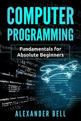 Computer Programming: Fundamentals for Absolute Beginners by Bell, Alexander