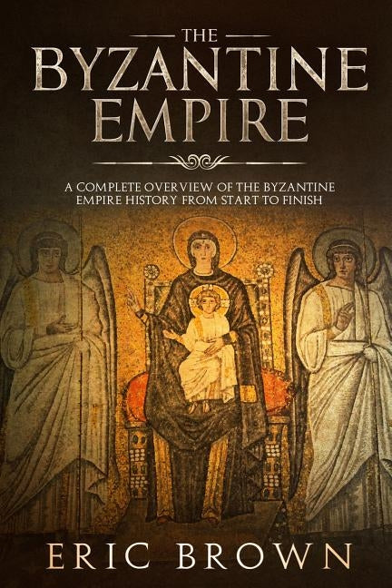 The Byzantine Empire: A Complete Overview Of The Byzantine Empire History from Start to Finish by Brown, Eric