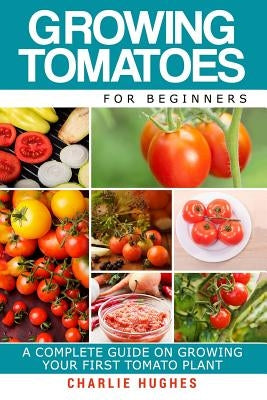 Growing Tomatoes for Beginners: A Complete Guide on Growing Your First Tomato Plant by Hughes, Charlie