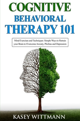 Cognitive Behavioral Therapy 101: Mind Exercises and Techniques: Simple Ways to Retrain Your Brain to Overcome Anxiety, Phobias, and Depression by Wittmann, Kasey