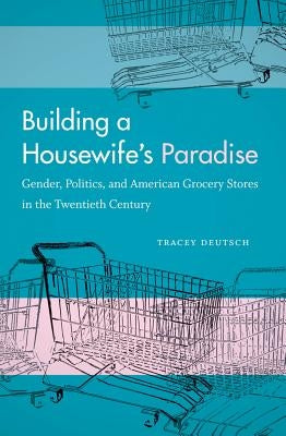 Building a Housewife's Paradise: Gender, Politics, and American Grocery Stores in the Twentieth Century by Deutsch, Tracey