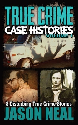 True Crime Case Histories - Volume 1: 8 Disturbing True Crime Stories by Neal, Jason