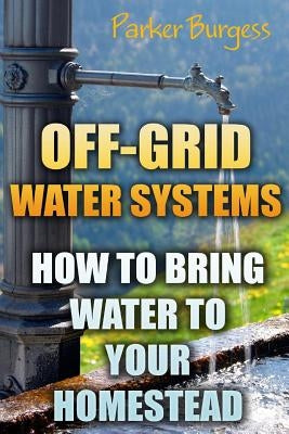 Off-Grid Water Systems: How To Bring Water To Your Homestead by Burgess, Parker
