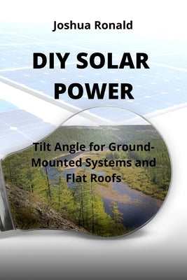 DIY Solar Power: Tilt Angle for Ground-Mounted Systems and Flat Roofs by Ronald, Joshua