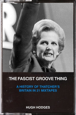 The Fascist Groove Thing: A History of Thatcher's Britain in 21 Mixtapes by Hodges, Hugh