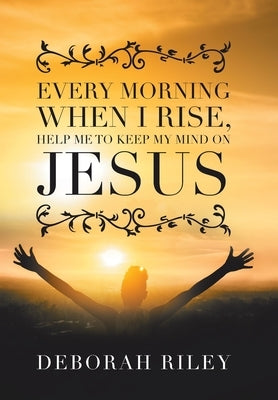 Every Morning When I Rise, Help Me to Keep My Mind on Jesus by Riley, Deborah