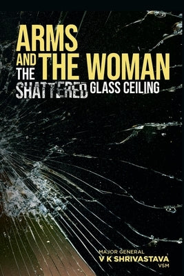 Arms and the Woman: The Shattered Glass Ceiling by Shrivastava, Maj Gen V. K.