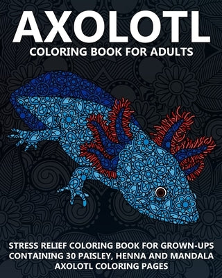 Axolotl Coloring Book For Adults: Stress Relief Coloring Book For Grown-Ups Containing 30 Paisley, Henna And Mandala Axolotl Coloring Pages by Coloring Books Now