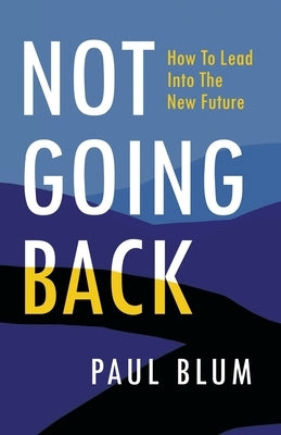 Not Going Back: How to Lead Into The New Future by Blum, Paul