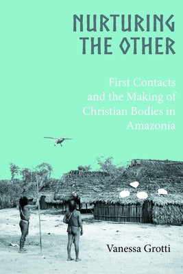 Nurturing the Other: First Contacts and the Making of Christian Bodies in Amazonia by Grotti, Vanessa