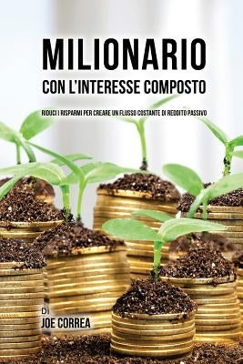 Milionario Con L'interesse Composto: Riduci i Risparmi per Creare un Flusso Costante di Reddito Passivo by Correa, Joe