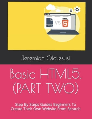 Basic HTML5. (PART TWO): Step By Steps Guides Beginners To Create Their Own Website From Scratch by Olokesusi, Jeremiah