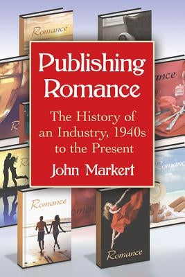 Publishing Romance: The History of an Industry, 1940s to the Present by Markert, John