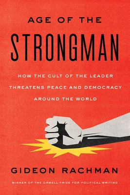 The Age of the Strongman: How the Cult of the Leader Threatens Peace and Democracy Around the World by Rachman, Gideon