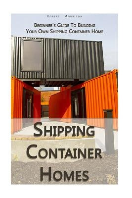 Shipping Container Homes: Beginner's Guide To Building Your Own Shipping Container Home: (How To Build a Small Home, Foundation For Container Ho by Morrison, Robert