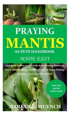 Praying Mantis as Pets Handbook Made Easy: Full Guide on How to Effectively Raise Praying Mantis as Pets & Other Purposes; Includes Its Care & Gains; by Muench, Markus J.