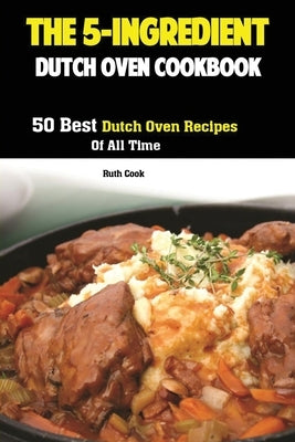 The 5-Ingredient Dutch Oven Cookbook: 50 Best Dutch Oven Recipes Of All Time by Ruth, Cook