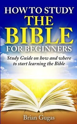 How to Study the Bible for Beginners: Study Guide on How and Where to Start Learning the Bible by Gugas, Brian